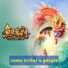 como irritar o google